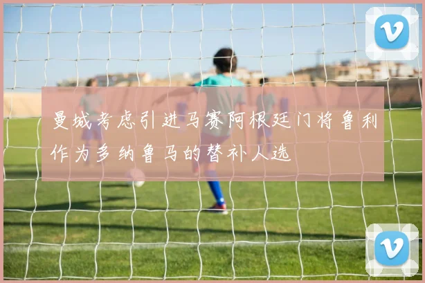曼城考虑引进马赛阿根廷门将鲁利作为多纳鲁马的替补人选