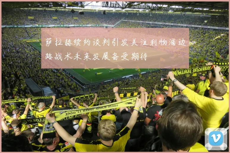 萨拉赫续约谈判引发关注利物浦边路战术未来发展备受期待