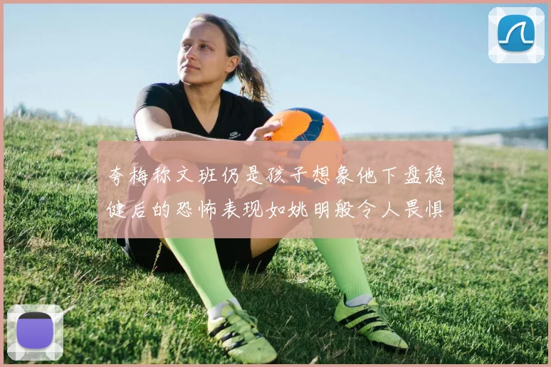 夸梅称文班仍是孩子想象他下盘稳健后的恐怖表现如姚明般令人畏惧
