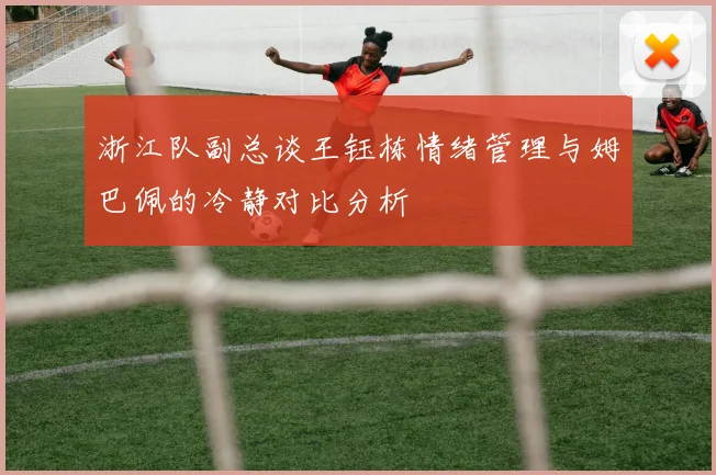 浙江队副总谈王钰栋情绪管理与姆巴佩的冷静对比分析