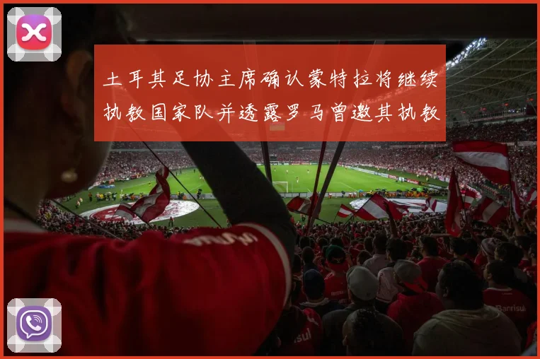 土耳其足协主席确认蒙特拉将继续执教国家队并透露罗马曾邀其执教