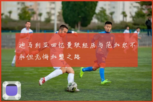 迪马利亚回忆曼联经历与范加尔不和但无悔加盟之路