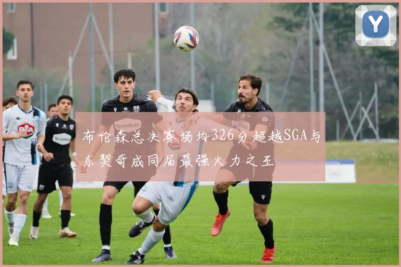 布伦森总决赛场均326分超越SGA与东契奇成同届最强火力之王