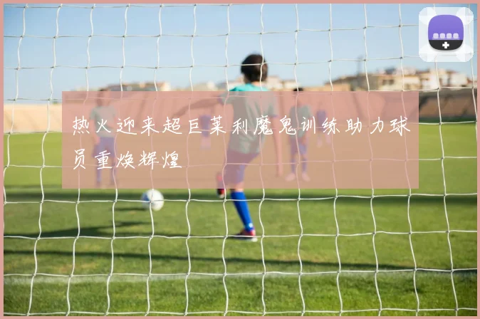 热火迎来超巨莱利魔鬼训练助力球员重焕辉煌
