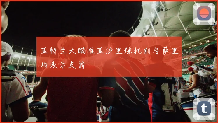 亚特兰大瞄准亚沙里琼托利与萨里均表示支持