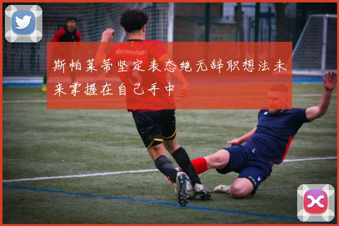 斯帕莱蒂坚定表态绝无辞职想法未来掌握在自己手中