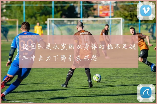 德国队更衣室热议身体对抗不足战车冲击力下降引发深思