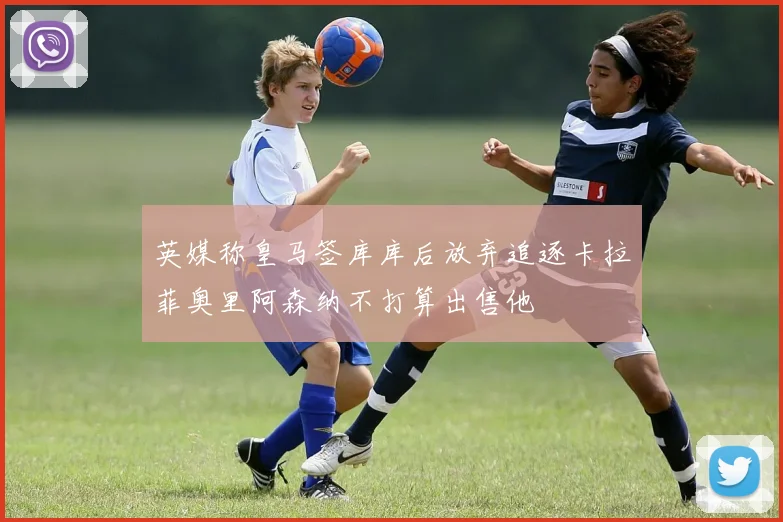 英媒称皇马签库库后放弃追逐卡拉菲奥里阿森纳不打算出售他