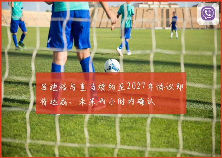 吕迪格与皇马续约至2027年协议即将达成，未来两小时内确认