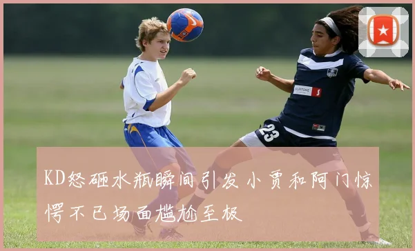 KD怒砸水瓶瞬间引发小贾和阿门惊愕不已场面尴尬至极