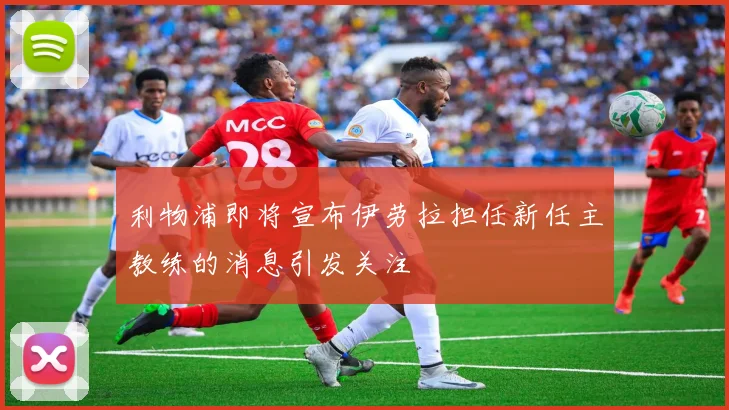 利物浦即将宣布伊劳拉担任新任主教练的消息引发关注