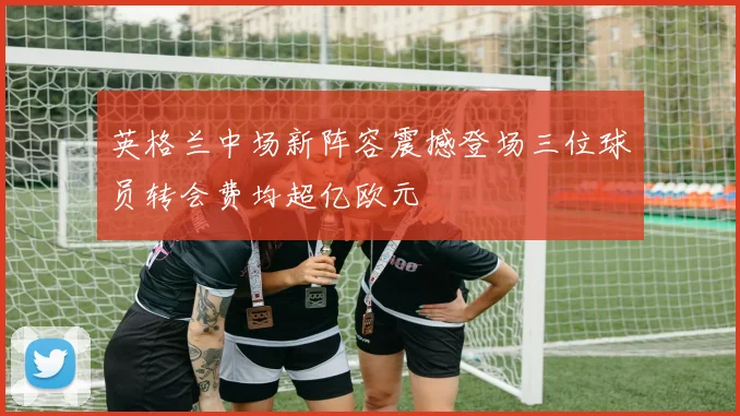 英格兰中场新阵容震撼登场三位球员转会费均超亿欧元