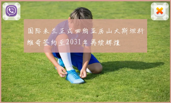 国际米兰正式回购亚历山大斯坦科维奇签约至2031年再续辉煌