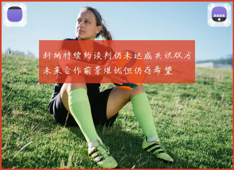 科纳特续约谈判仍未达成共识双方未来合作前景堪忧但仍存希望