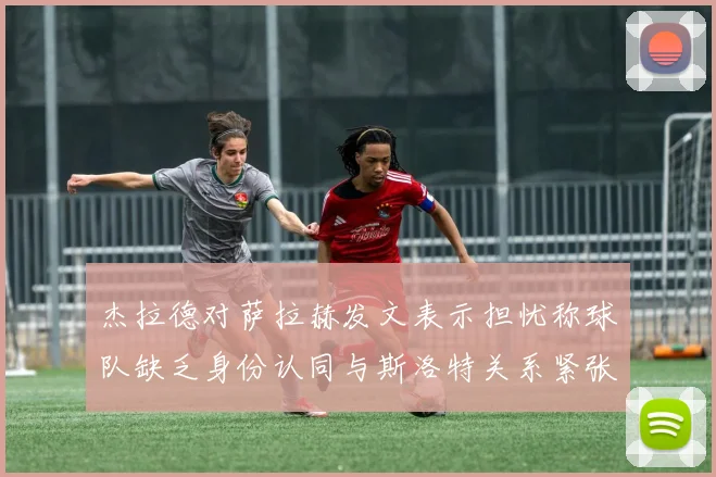 杰拉德对萨拉赫发文表示担忧称球队缺乏身份认同与斯洛特关系紧张