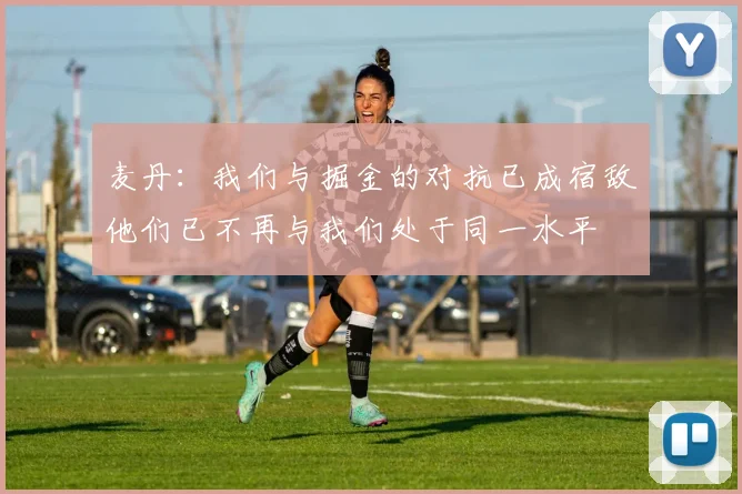 麦丹：我们与掘金的对抗已成宿敌他们已不再与我们处于同一水平