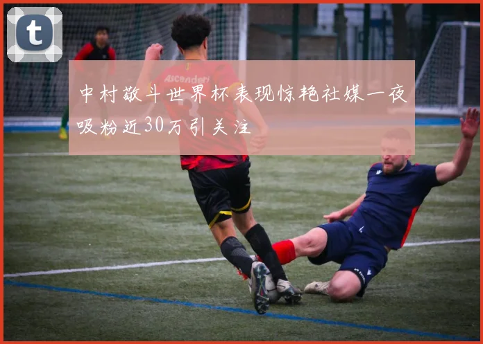 中村敬斗世界杯表现惊艳社媒一夜吸粉近30万引关注
